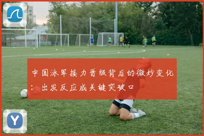 中国泳军接力晋级背后的微妙变化：出发反应成关键突破口 - 球天下体育推荐