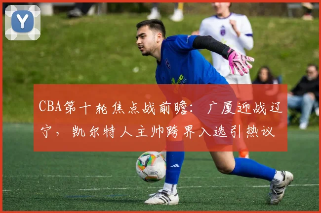 CBA第十轮焦点战前瞻:广厦迎战辽宁,凯尔特人主帅跨界入选引热议 - 球天下体育推荐
