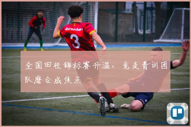全国田径锦标赛升温，竞走青训团队磨合成焦点 - 球天下体育资讯
