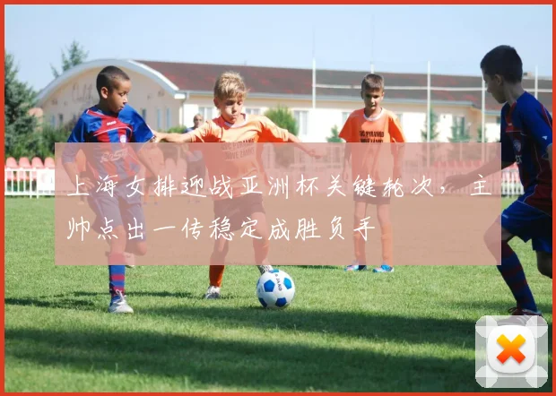 上海女排迎战亚洲杯关键轮次,主帅点出一传稳定成胜负手 - 球天下体育推荐