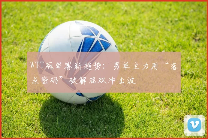 WTT冠军赛新趋势:男单主力用“落点密码”破解混双冲击波 - 球天下体育推荐