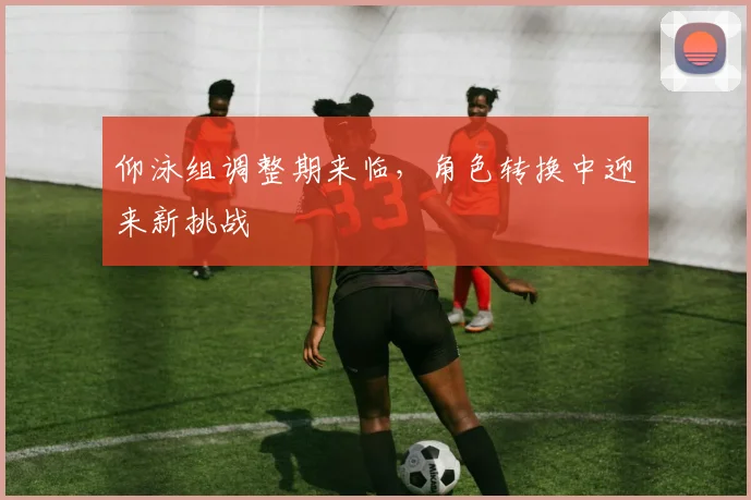 仰泳组调整期来临，角色转换中迎来新挑战 - 球天下体育推荐