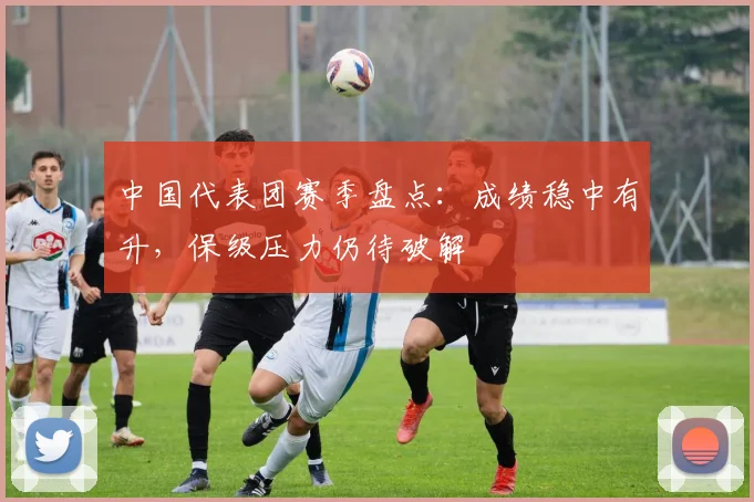 中国代表团赛季盘点：成绩稳中有升，保级压力仍待破解 - 球天下体育推荐