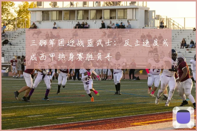 三狮军团迎战蓝武士:反击速度或成西甲热身赛胜负手 - 球天下体育推荐