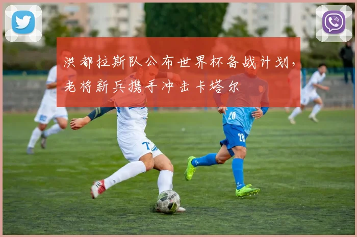 洪都拉斯队公布世界杯备战计划，老将新兵携手冲击卡塔尔 - 球天下体育精选