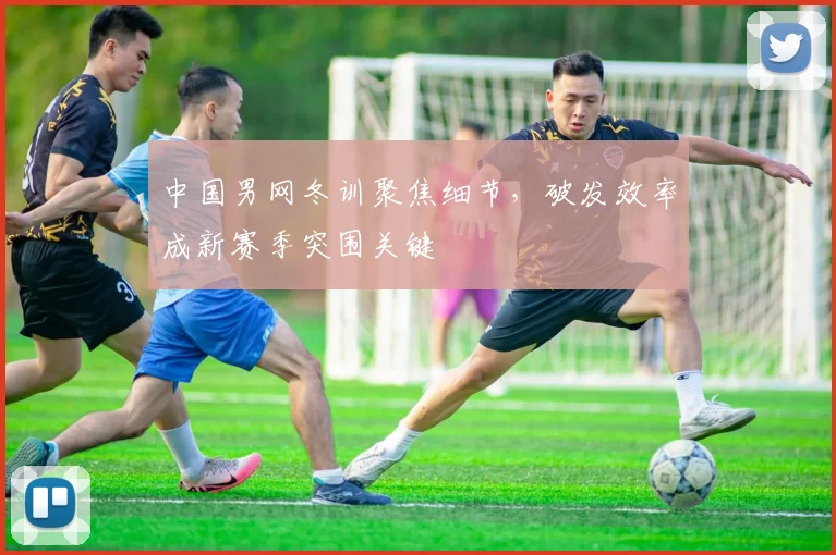 中国男网冬训聚焦细节，破发效率成新赛季突围关键 - 球天下体育推荐