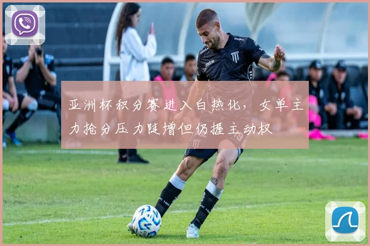 亚洲杯积分赛进入白热化，女单主力抢分压力陡增但仍握主动权 - 球天下体育推荐