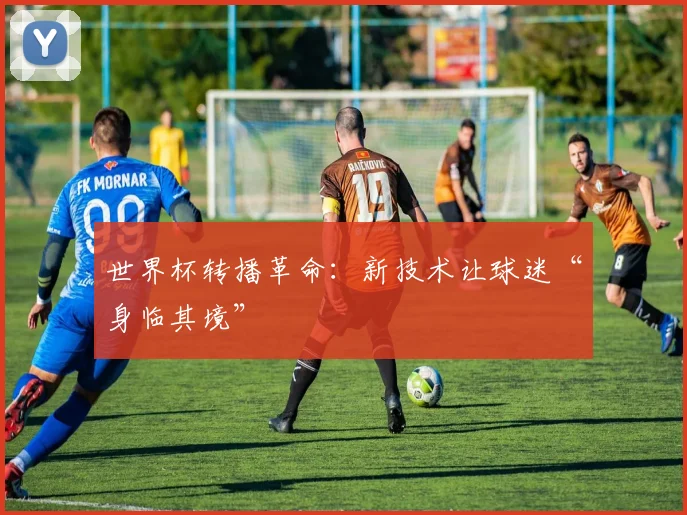 世界杯转播革命:新技术让球迷“身临其境” - 球天下体育推荐