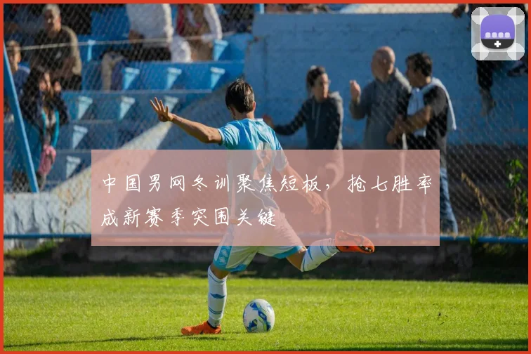 中国男网冬训聚焦短板,抢七胜率成新赛季突围关键 - 球天下体育推荐
