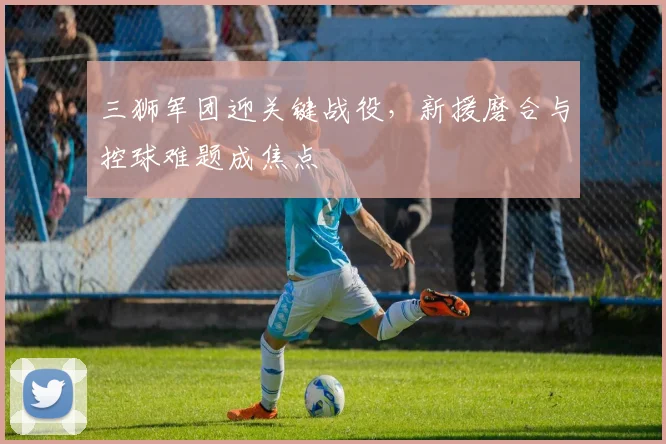 三狮军团迎关键战役,新援磨合与控球难题成焦点 - 球天下体育推荐
