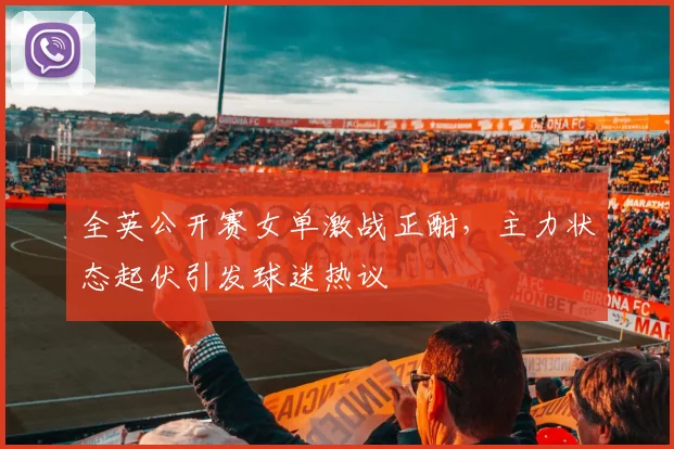 全英公开赛女单激战正酣，主力状态起伏引发球迷热议 - 球天下体育推荐