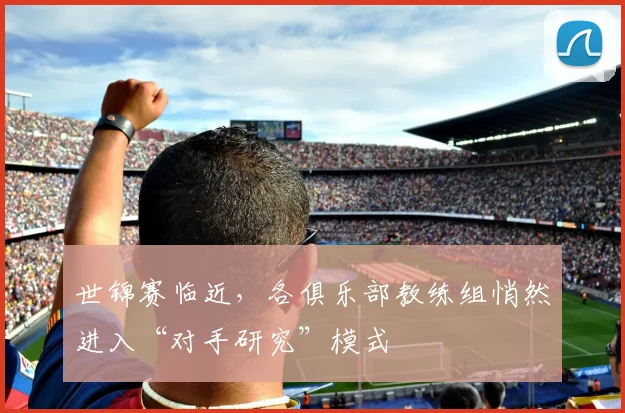 世锦赛临近，各俱乐部教练组悄然进入“对手研究”模式 - 球天下体育推荐