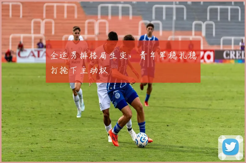 全运男排格局生变，青年军稳扎稳打抢下主动权 - 球天下体育资讯