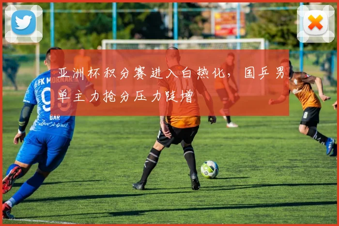 亚洲杯积分赛进入白热化,国乒男单主力抢分压力陡增 - 球天下体育推荐