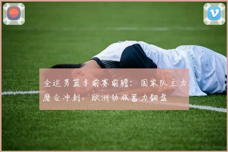 全运男篮季前赛前瞻：国家队主力磨合冲刺，欧洲劲旅蓄力翻盘 - 球天下体育资讯