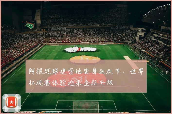 阿根廷球迷营地变身狂欢节，世界杯观赛体验迎来全新升级 - 球天下体育推荐