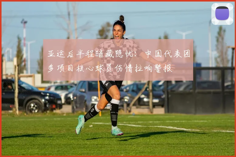 亚运后半程暗藏隐忧：中国代表团多项目核心球员伤情拉响警报 - 球天下体育推荐