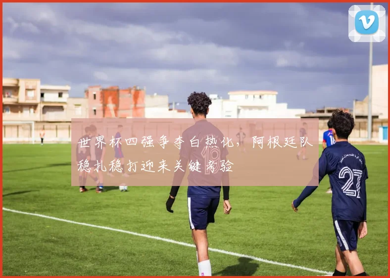 世界杯四强争夺白热化,阿根廷队稳扎稳打迎来关键考验 - 球天下体育推荐