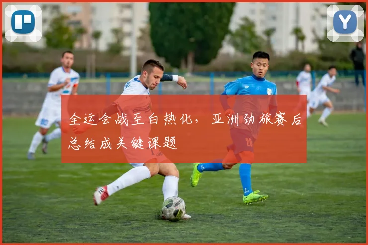 全运会战至白热化，亚洲劲旅赛后总结成关键课题 - 球天下体育资讯