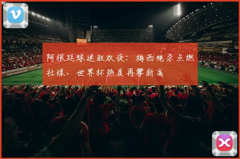 阿根廷球迷狂欢夜：梅西绝杀点燃社媒，世界杯热度再攀新高 - 球天下体育推荐