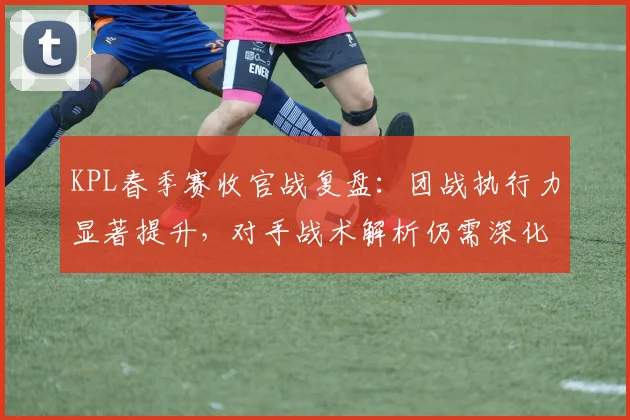 KPL春季赛收官战复盘:团战执行力显著提升,对手战术解析仍需深化 - 球天下体育推荐
