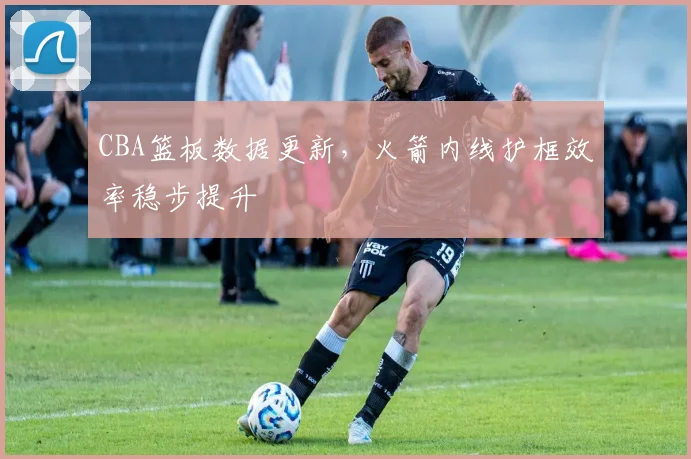 CBA篮板数据更新，火箭内线护框效率稳步提升 - 球天下体育推荐