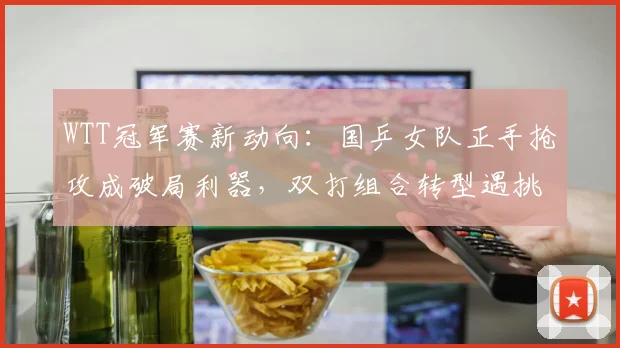 WTT冠军赛新动向：国乒女队正手抢攻成破局利器，双打组合转型遇挑战 - 球天下体育推荐