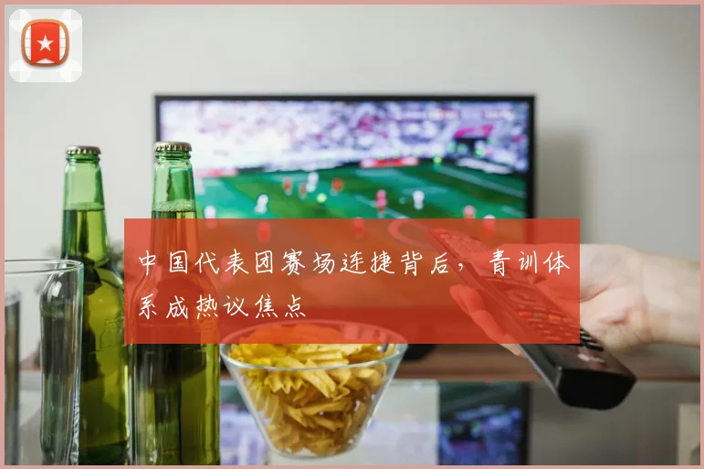 中国代表团赛场连捷背后，青训体系成热议焦点 - 球天下体育推荐