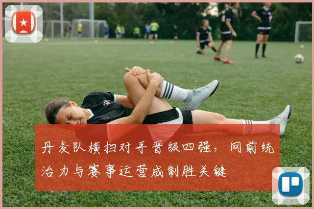 丹麦队横扫对手晋级四强，网前统治力与赛事运营成制胜关键 - 球天下体育推荐