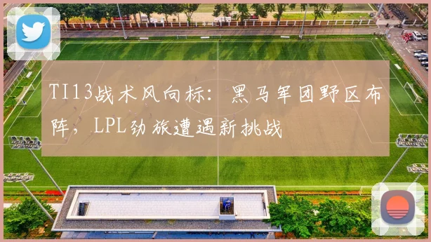 TI13战术风向标：黑马军团野区布阵，LPL劲旅遭遇新挑战 - 球天下体育推荐