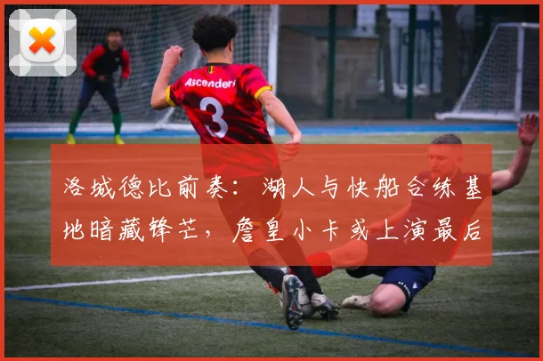 洛城德比前奏:湖人与快船合练基地暗藏锋芒,詹皇小卡或上演最后热身 - 球天下体育推荐