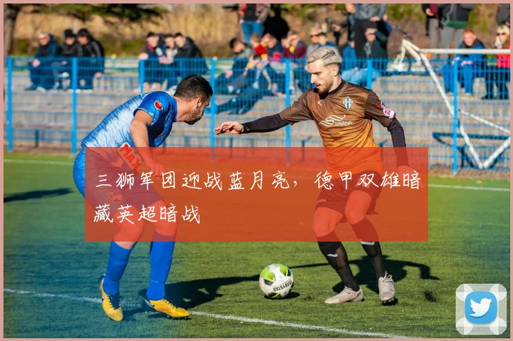 三狮军团迎战蓝月亮,德甲双雄暗藏英超暗战 - 球天下体育推荐