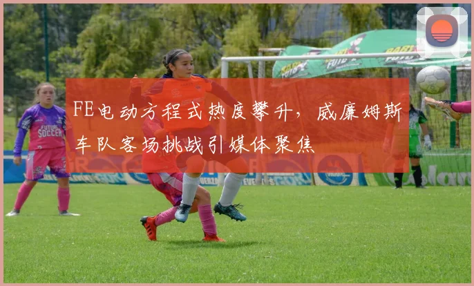 FE电动方程式热度攀升,威廉姆斯车队客场挑战引媒体聚焦 - 球天下体育推荐