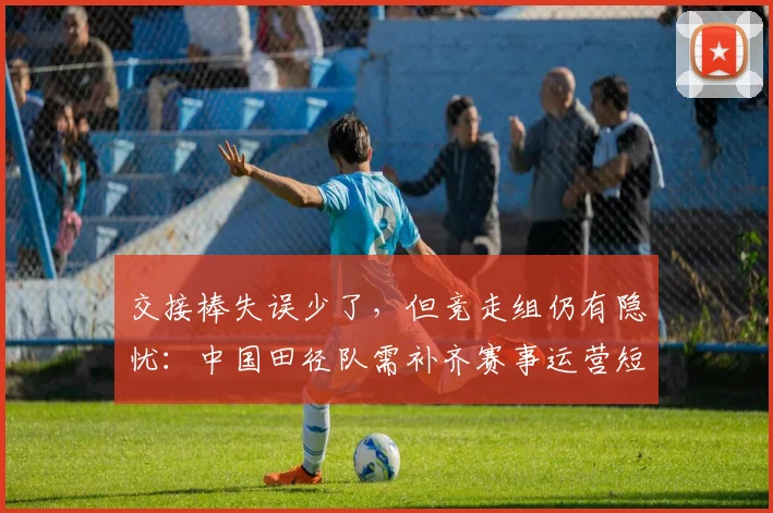 交接棒失误少了,但竞走组仍有隐忧:中国田径队需补齐赛事运营短板 - 球天下体育推荐